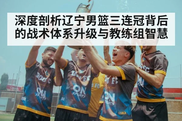 深度剖析辽宁男篮三连冠背后的战术体系升级与教练组智慧